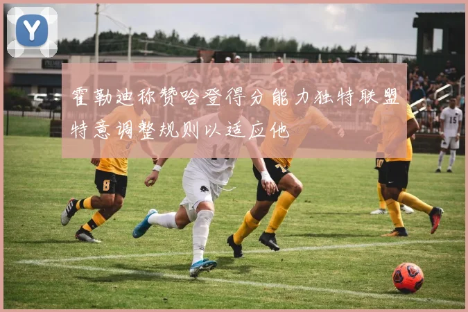 霍勒迪称赞哈登得分能力独特联盟特意调整规则以适应他