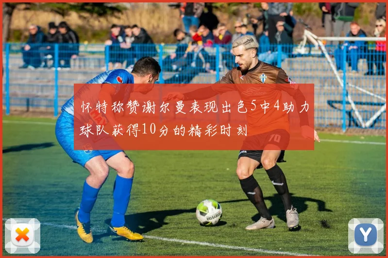 怀特称赞谢尔曼表现出色5中4助力球队获得10分的精彩时刻