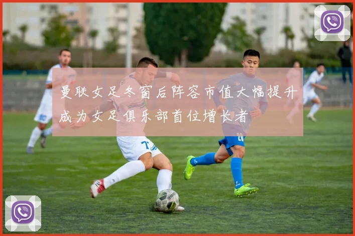 曼联女足冬窗后阵容市值大幅提升成为女足俱乐部首位增长者