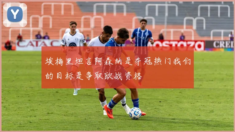 埃梅里坦言阿森纳是夺冠热门我们的目标是争取欧战资格