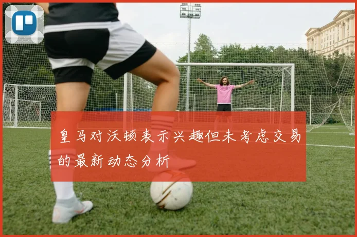 皇马对沃顿表示兴趣但未考虑交易的最新动态分析