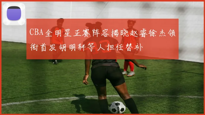 CBA全明星正赛阵容揭晓赵睿徐杰领衔首发胡明轩等人担任替补