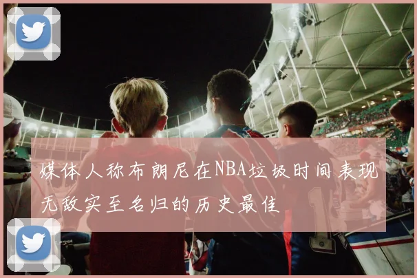 媒体人称布朗尼在NBA垃圾时间表现无敌实至名归的历史最佳