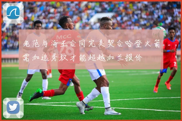 老范与海王合同完美契合哈登火箭需加选秀权才能超越加兰报价