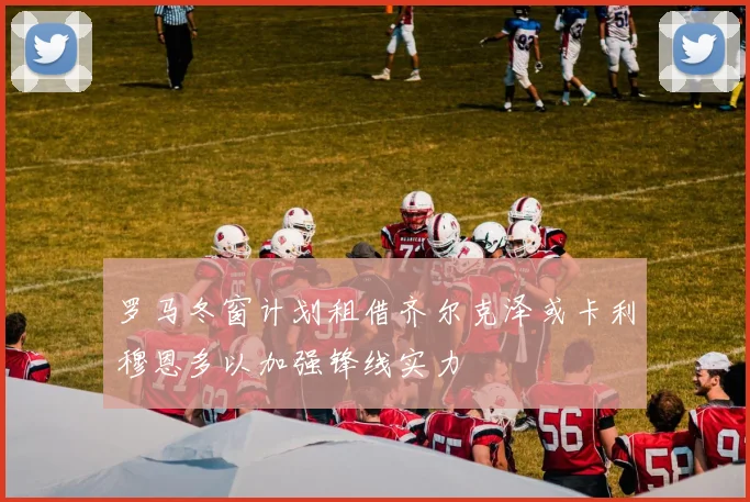 罗马冬窗计划租借齐尔克泽或卡利穆恩多以加强锋线实力