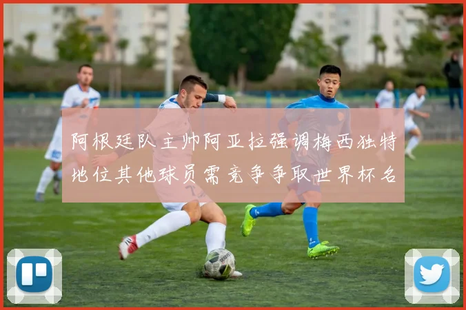 阿根廷队主帅阿亚拉强调梅西独特地位其他球员需竞争争取世界杯名额