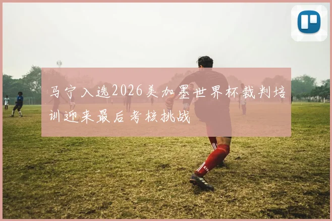 马宁入选2026美加墨世界杯裁判培训迎来最后考核挑战