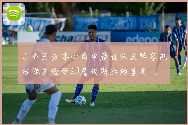 小乔丹分享心目中最佳队友阵容包括保罗哈登KD詹姆斯和约基奇