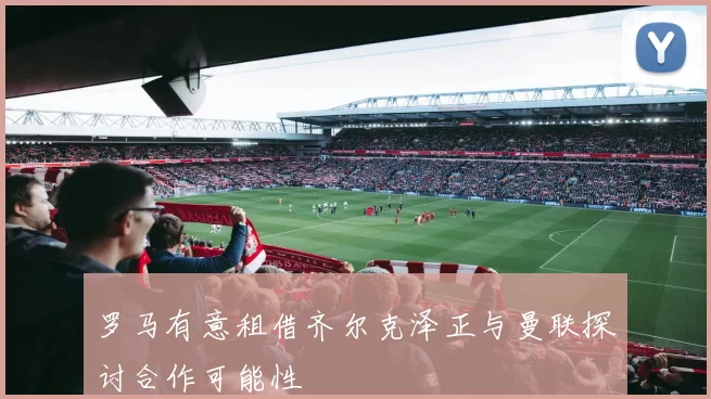 罗马有意租借齐尔克泽正与曼联探讨合作可能性