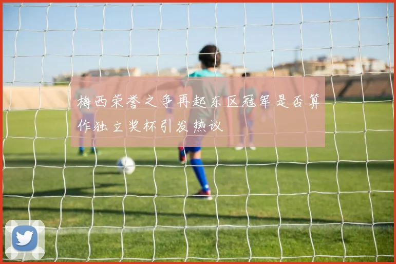 梅西荣誉之争再起东区冠军是否算作独立奖杯引发热议