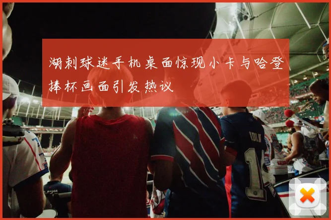 湖刺球迷手机桌面惊现小卡与哈登捧杯画面引发热议