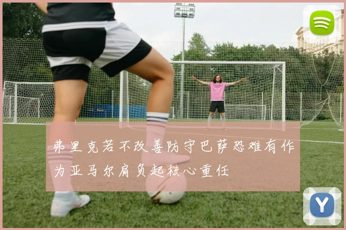 弗里克若不改善防守巴萨恐难有作为亚马尔肩负起核心重任