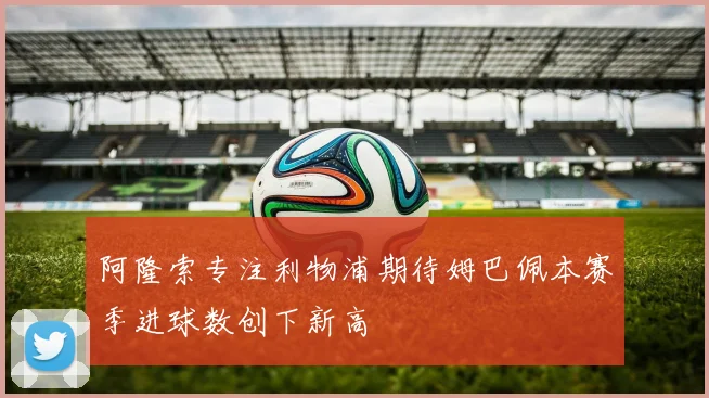 阿隆索专注利物浦期待姆巴佩本赛季进球数创下新高