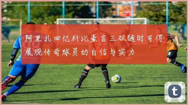 阿里扎回忆科比豪言三双随时可得展现传奇球员的自信与实力