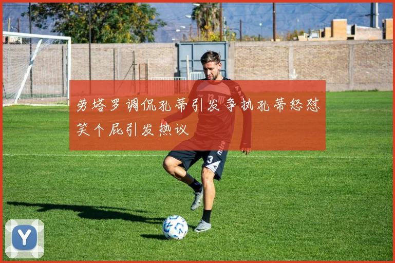 劳塔罗调侃孔蒂引发争执孔蒂怒怼笑个屁引发热议