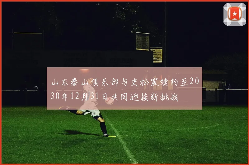 山东泰山俱乐部与史松宸续约至2030年12月31日共同迎接新挑战